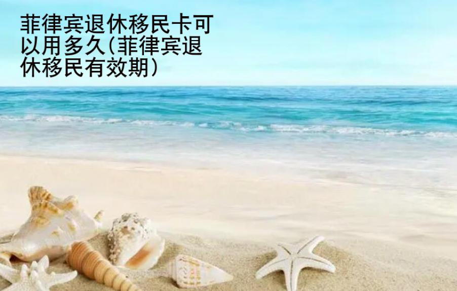 菲律賓退休<strong>移民</strong>卡可以用多久(菲律賓退休移民有效期)