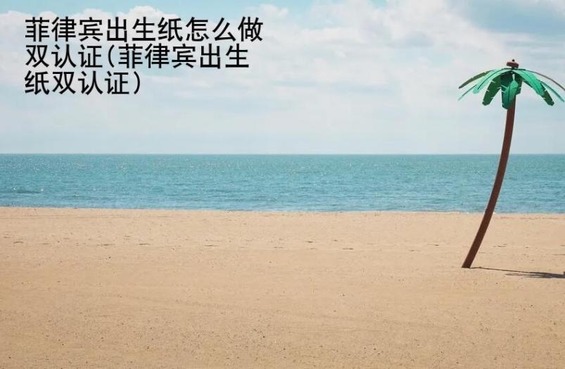 菲律賓出生紙怎么做雙認(rèn)證(菲律賓出生紙雙認(rèn)證)