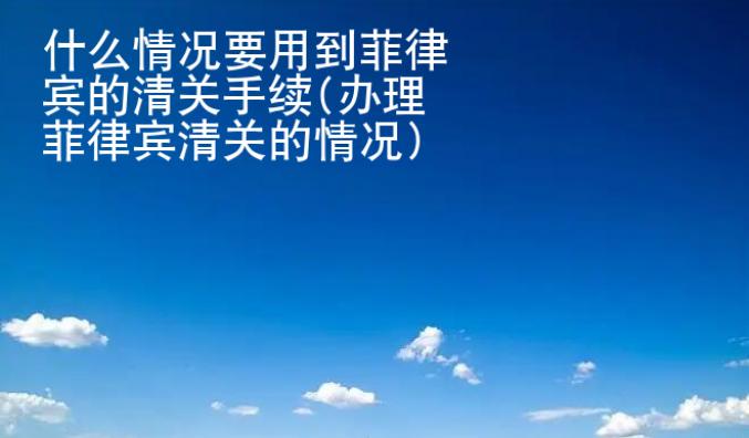 什么情況要用到菲律賓的清關(guān)手續(xù)(辦理菲律賓清<strong>關(guān)的</strong>情況)