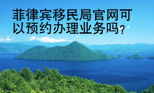菲律賓移民局官網(wǎng)可以預(yù)約辦理業(yè)務(wù)嗎