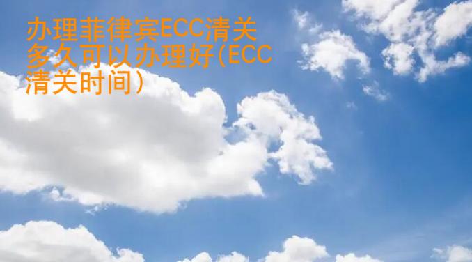 辦理菲律賓ECC清關(guān)多久可以辦理好(ECC清關(guān)時(shí)間)