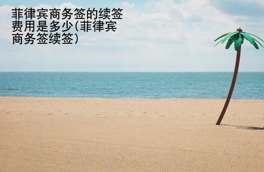 菲律賓商務簽的續(xù)簽費用是多少(菲律賓商務簽續(xù)簽)