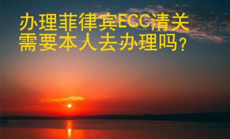 辦理菲律賓ECC清關(guān)<strong>需要</strong>本人去辦理嗎