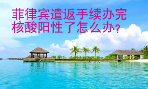 菲律賓遣返手續(xù)辦完核酸陽性了<strong>怎么</strong>辦