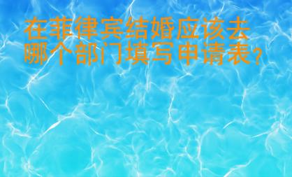 在菲律賓結(jié)婚應(yīng)該去哪個(gè)部門填寫申請表