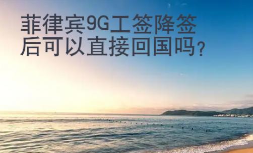 菲律賓9G工簽降簽后可以直接回國嗎