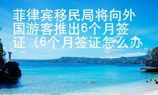 菲律賓移民局將向外國(guó)游客推出6個(gè)月簽證（6個(gè)月簽證怎么辦理）
