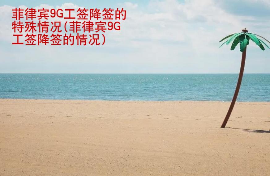 菲律賓9G工簽降簽的特殊情況(菲律賓9G工簽降簽的情況)